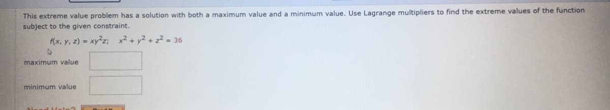 This extreme value problem has a solution with both a maximum value and a minimum value, Use Lagrange multipliers to find the extreme values of the function
subject to the given constraint.
f(x, y, z) = xy2z; x² + y² + z² = 36
maximum value
minimum value
