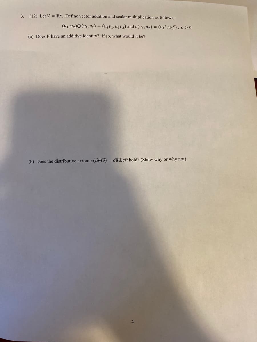 3. (12) Let V = R². Define vector addition and scalar multiplication as follows:
(u1, uz)O(v1, v2) = (u1V1, U2V2) and c(u1,u2) = (u,C, u2^), c > 0
(a) Does V have an additive identity? If so, what would it be?
(b) Does the distributive axiom c(uOv) = cu@cv hold? (Show why or why not).
4
