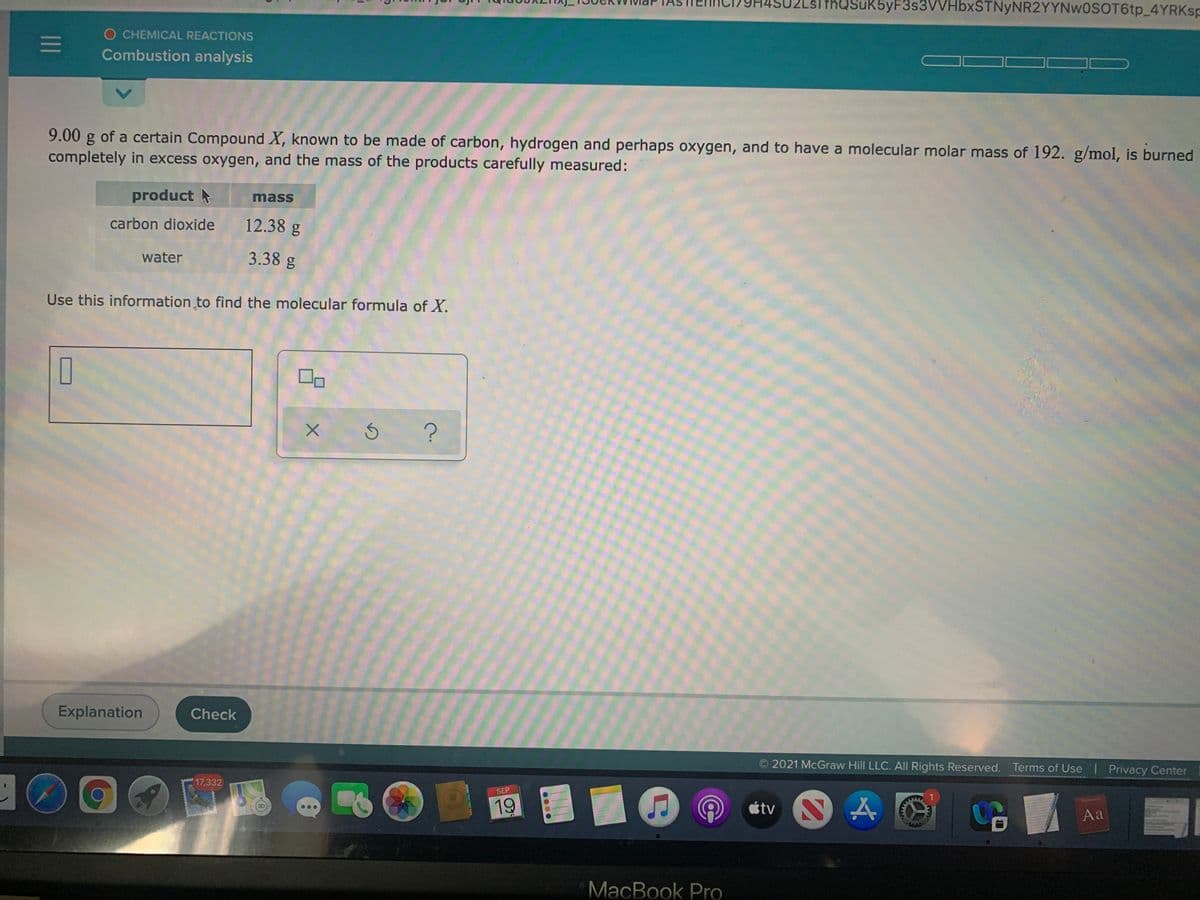 slthQSuK5yF3s3VVHbxSTNyNR2YYNw0SOT6tp_4YRKSP
O CHEMICAL REACTIONS
Combustion analysis
9.00 g of a certain Compound X, known to be made of carbon, hydrogen and perhaps oxygen, and to have a molecular molar mass of 192. g/mol, is burned
completely in excess oxygen, and the mass of the products carefully measured:
product
mass
carbon dioxide
12.38 g
water
3.38 g
Use this information to find the molecular formula of X.
Explanation
Check
O 2021 McGraw Hill LLC. All Rights Reserved. Terms of Use Privacy Center
10
17,332
SEP
étv N A
etnaty
19
Aa
MacBook Pro
1II
