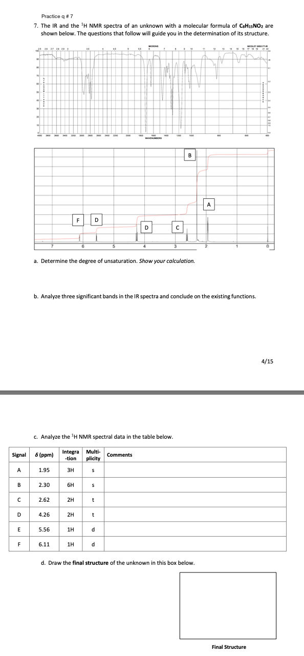 Signal
A
B
с
D
E
F
Practice q # 7
7. The IR and the ¹H NMR spectra of an unknown with molecular formula of C8H₁5NO₂ are
shown below. The questions that follow will guide you in the determination of its structure.
1925 26 27 28 29
8 (ppm)
a. Determine the degree of unsaturation. Show your calculation.
c. Analyze the ¹H NMR spectral data in the table below.
Integral Multi-
-tion plicity
3H
1.95
2.30
b. Analyze three significant bands in the IR spectra and conclude on the existing functions.
2.62
4.26
5.56
6.11
6H
2H
F D
2H
1H
1H
S
S
t
t
ㅁ
d
d
C
Comments
B
A
d. Draw the final structure of the unknown in this box below.
Final Structure
4/15