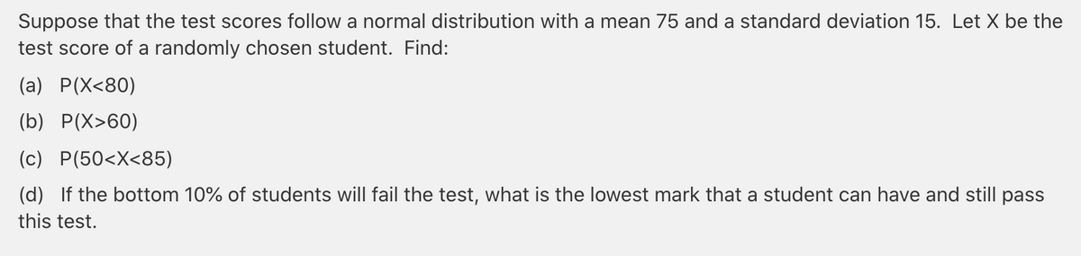 Suppose that the test scores follow a normal distribution with a mean 75 and a standard deviation 15. Let X be the
test score of a randomly chosen student. Find:
(a) P(X<80)
(b) P(X>60)
(c) P(50<X<85)
(d) If the bottom 10% of students will fail the test, what is the lowest mark that a student can have and still pass
this test.
