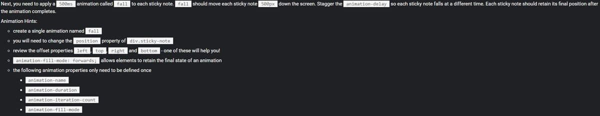 Next, you need to apply a 500ms animation called fall to each sticky note. fall should move each sticky note 500px down the screen. Stagger the animation-delay so each sticky note falls at a different time. Each sticky note should retain its final position after
the animation completes.
Animation Hints:
o create a single animation named fall
o you will need to change the position property of div.sticky-note
o review the offset properties left,
top , right and bottom
- one of these will help you!
animation-fill-mode: forwards;
allows elements to retain the final state of an animation
o the following animation properties only need to be defined once
animation-name
animation-duration
animation-iteration-count
animation-fill-mode
