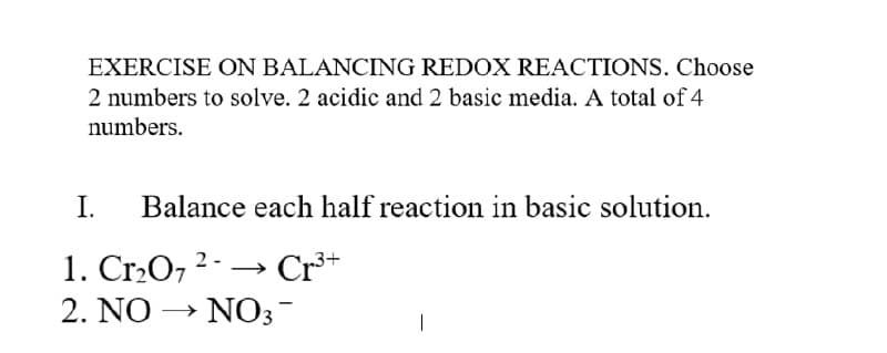 EXERCISE ON BALANCING REDOX REACTIONS. Choose
2 numbers to solve. 2 acidic and 2 basic media. A total of 4
numbers.
I.
Balance each half reaction in basic solution.
1. Cr2O7 2
Cr*
2. NO → NO3-
