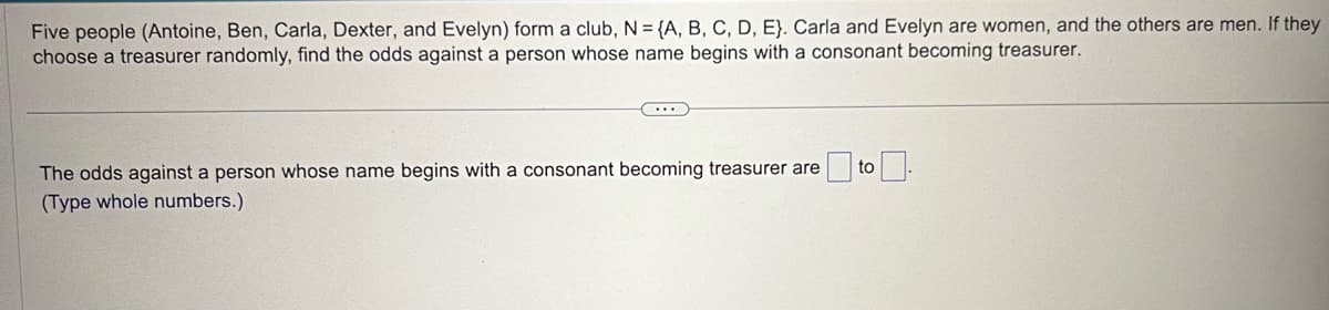 Five people (Antoine, Ben, Carla, Dexter, and Evelyn) form a club, N = {A, B, C, D, E). Carla and Evelyn are women, and the others are men. If they
choose a treasurer randomly, find the odds against a person whose name begins with a consonant becoming treasurer.
The odds against a person whose name begins with a consonant becoming treasurer are
(Type whole numbers.)
to