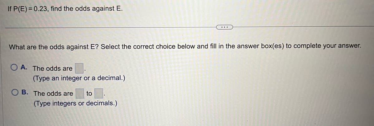 If P(E)= 0.23, find the odds against E.
What are the odds against E? Select the correct choice below and fill in the answer box(es) to complete your answer.
OA. The odds are
(Type an integer or a decimal.)
B. The odds are to
(Type integers or decimals.)