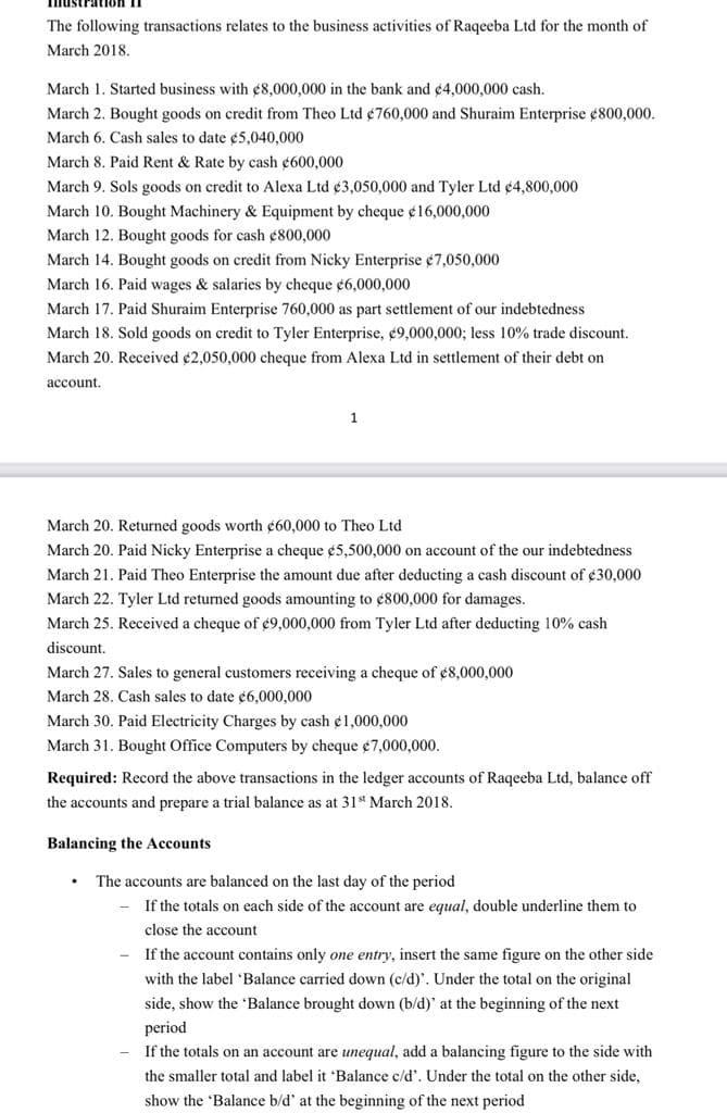 Imustration II
The following transactions relates to the business activities of Raqeeba Ltd for the month of
March 2018.
March 1. Started business with ¢8,000,000 in the bank and ¢4,000,000 cash.
March 2. Bought goods on credit from Theo Ltd ¢760,000 and Shuraim Enterprise ¢800,000.
March 6. Cash sales to date ¢5,040,000
March 8. Paid Rent & Rate by cash ¢600,000
March 9. Sols goods on credit to Alexa Ltd ¢3,050,000 and Tyler Ltd ¢4,800,000
March 10. Bought Machinery & Equipment by cheque ¢16,000,000
March 12. Bought goods for cash ¢800,000
March 14. Bought goods on credit from Nicky Enterprise ¢7,050,000
March 16. Paid wages & salaries by cheque ¢6,000,000
March 17. Paid Shuraim Enterprise 760,000 as part settlement of our indebtedness
March 18. Sold goods on credit to Tyler Enterprise, ¢9,000,000; less 10% trade discount.
March 20. Received ¢2,050,000 cheque from Alexa Ltd in settlement of their debt on
account.
March 20. Returned goods worth ¢60,000 to Theo Ltd
March 20. Paid Nicky Enterprise a cheque ¢5,500,000 on account of the our indebtedness
March 21. Paid Theo Enterprise the amount due after deducting a cash discount of ¢30,000
March 22. Tyler Ltd returned goods amounting to ¢800,000 for damages.
March 25. Received a cheque of ¢9,000,000 from Tyler Ltd after deducting 10% cash
discount.
March 27. Sales to general customers receiving a cheque of ¢8,000,000
March 28. Cash sales to date ¢6,000,000
March 30. Paid Electricity Charges by cash ¢1,000,000
March 31. Bought Office Computers by cheque ¢7,000,000.
Required: Record the above transactions in the ledger accounts of Raqeeba Ltd, balance off
the accounts and prepare a trial balance as at 31st March 2018.
Balancing the Accounts
The accounts are balanced on the last day of the period
If the totals on each side of the account are equal, double underline them to
close the account
If the account contains only one entry, insert the same figure on the other side
with the label 'Balance carried down (c/d)'. Under the total on the original
side, show the 'Balance brought down (b/d)' at the beginning of the next
period
If the totals on an account are unequal, add a balancing figure to the side with
the smaller total and label it 'Balance c/d'. Under the total on the other side,
show the 'Balance b/d' at the beginning of the next period
