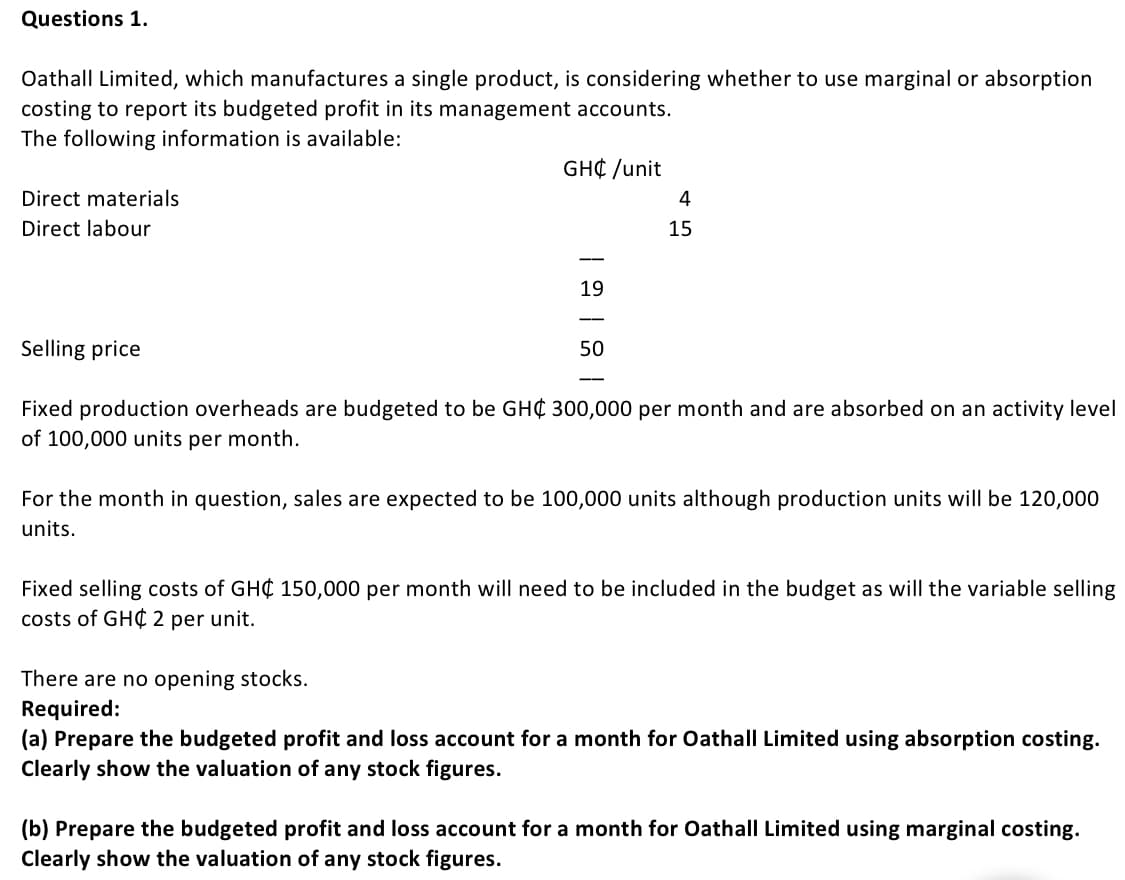 Questions 1.
Oathall Limited, which manufactures a single product, is considering whether to use marginal or absorption
costing to report its budgeted profit in its management accounts.
The following information is available:
GH¢ /unit
Direct materials
4
Direct labour
15
-
19
Selling price
50
--
Fixed production overheads are budgeted to be GH¢ 300,000 per month and are absorbed on an activity level
of 100,000 units per month.
For the month in question, sales are expected to be 100,000 units although production units will be 120,000
units.
Fixed selling costs of GH¢ 150,000 per month will need to be included in the budget as will the variable selling
costs of GH¢ 2 per unit.
There are no opening stocks.
Required:
(a) Prepare the budgeted profit and loss account for a month for OathalI Limited using absorption costing.
Clearly show the valuation of any stock figures.
(b) Prepare the budgeted profit and loss account for a month for OathalI Limited using marginal costing.
Clearly show the valuation of any stock figures.
