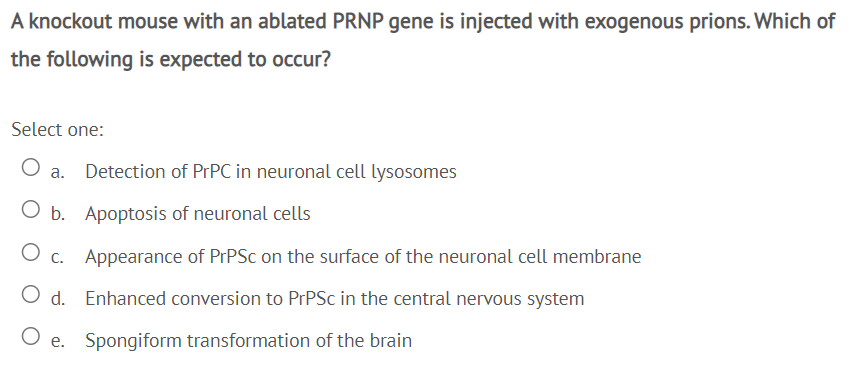 A knockout mouse with an ablated PRNP gene is injected with exogenous prions. Which of
the following is expected to occur?
Select one:
Detection of PTPC in neuronal cell lysosomes
O b. Apoptosis of neuronal cells
O c. Appearance of PrPSc on the surface of the neuronal cell membrane
O d. Enhanced conversion to PrPSc in the central nervous system
O e. Spongiform transformation of the brain
