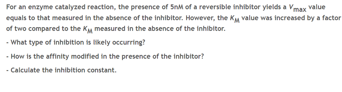 For an enzyme catalyzed reaction, the presence of 5nM of a reversible inhibitor yields a Vmax value
equals to that measured in the absence of the inhibitor. However, the KM value was increased by a factor
of two compared to the KM measured in the absence of the inhibitor.
- What type of inhibition is likely occurring?
- How is the affinity modified in the presence of the inhibitor?
- Calculate the inhibition constant.
