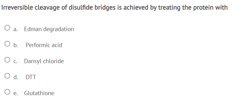 Irreversible cleavage of disulfide bridges is achieved by treating the protein with
O a. Edman degradation
O b. Performic acid
O c. Dansyl chloride
O d.
DTT
O e. Glutathione
е.
