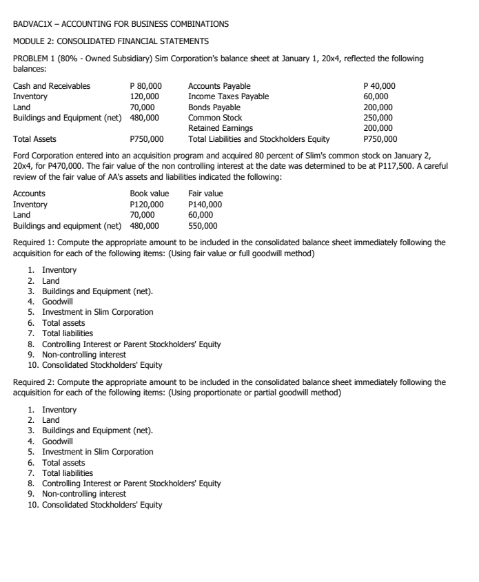 BADVACIX – ACCOUNTING FOR BUSINESS COMBINATIONS
MODULE 2: CONSOLIDATED FINANCIAL STATEMENTS
PROBLEM 1 (80% - Owned Subsidiary) Sim Corporation's balance sheet at January 1, 20x4, reflected the following
balances:
P 80,000
120,000
70,000
Buildings and Equipment (net) 480,000
P 40,000
60,000
200,000
250,000
200,000
P750,000
Cash and Receivables
Accounts Payable
Income Taxes Payable
Bonds Payable
Common Stock
Inventory
Land
Retained Eamings
Total Liabilities and Stockholders Equity
Total Assets
P750,000
Ford Corporation entered into an acquisition program and acquired 80 percent of Slim's common stock on January 2,
20x4, for P470,000. The fair value of the non controlling interest at the date was determined to be at P117,500. A careful
review of the fair value of AA's assets and liabilities indicated the following:
Accounts
Book value
Fair value
Inventory
Land
P120,000
70,000
Buildings and equipment (net) 480,000
P140,000
60,000
550,000
Required 1: Compute the appropriate amount to be induded in the consolidated balance sheet immediately following the
acquisition for each of the following items: (Using fair value or full goodwill method)
1. Inventory
2. Land
3. Buildings and Equipment (net).
4. Goodwill
5. Investment in Slim Corporation
6. Total assets
7. Total liabilities
8. Controlling Interest or Parent Stockholders' Equity
9. Non-controlling interest
10. Consolidated Stockholders' Equity
Required 2: Compute the appropriate amount to be included in the consolidated balance sheet immediately following the
acquisition for each of the following items: (Using proportionate or partial goodwill method)
1. Inventory
2. Land
3. Buildings and Equipment (net).
4. Goodwill
5. Investment in Slim Corporation
6. Total assets
7. Total liabilities
8. Controlling Interest or Parent Stockholders' Equity
9. Non-controlling interest
10. Consolidated Stockholders' Equity
