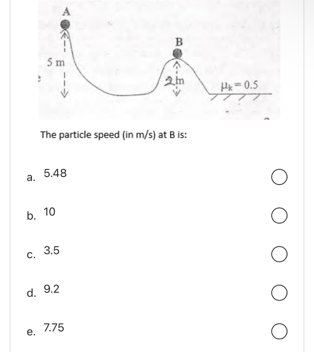 a.
C.
5 m
b. 10
e.
5.48
The particle speed (in m/s) at B is:
3.5
d. 9.2
B
7.75
2m
Hx=0.5
O
O