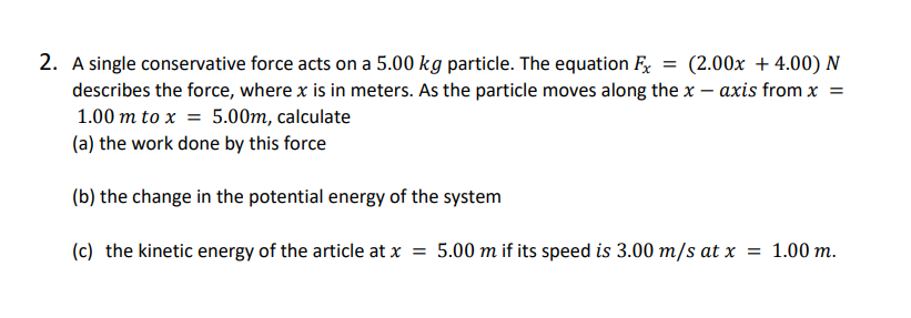 2. A single conservative force acts on a 5.00 kg particle. The equation Fx
describes the force, where x is in meters. As the particle moves along the x - axis from x =
1.00 m to x = 5.00m, calculate
(a) the work done by this force
(b) the change in the potential energy of the system
(c) the kinetic energy of the article at x = 5.00 m if its speed is 3.00 m/s at x = 1.00 m.
= (2.00x + 4.00) N