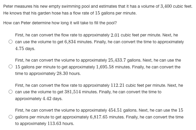 Peter measures his new empty swimming pool and estimates that it has a volume of 3,400 cubic feet.
He knows that his garden hose has a flow rate of 15 gallons per minute.
How can Peter determine how long it will take to fill the pool?
First, he can convert the flow rate to approximately 2.01 cubic feet per minute. Next, he
can use the volume to get 6,834 minutes. Finally, he can convert the time to approximately
4.75 days.
First, he can convert the volume to approximately 25,433.7 gallons. Next, he can use the
O 15 gallons per minute to get approximately 1,695.58 minutes. Finally, he can convert the
time to approximately 28.30 hours.
First, he can convert the flow rate to approximately 112.21 cubic feet per minute. Next, he
can use the volume to get 381,514 minutes. Finally, he can convert the time to
approximately 4.42 days.
First, he can convert the volume to approximately 454.51 gallons. Next, he can use the 15
O gallons per minute to get approximately 6,817.65 minutes. Finally, he can convert the time
to approximately 113.63 hours.
