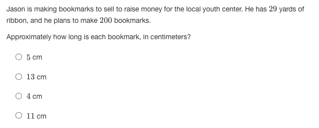 Jason is making bookmarks to sell to raise money for the local youth center. He has 29 yards of
ribbon, and he plans to make 200 bookmarks.
Approximately how long is each bookmark, in centimeters?
O 5 cm
O 13 cm
4 cm
O 11 cm
