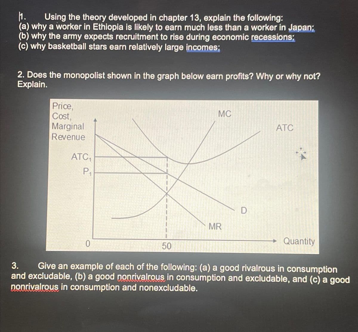 1. Using the theory developed in chapter 13, explain the following:
(a) why a worker in Ethiopia is likely to earn much less than a worker in Japan;
(b) why the army expects recruitment to rise during economic recessions;
(c) why basketball stars earn relatively large incomes;
2. Does the monopolist shown in the graph below earn profits? Why or why not?
Explain.
Price,
Cost,
Marginal
Revenue
ATC₁
P₁
0
50
MC
MR
D
ATC
Quantity
3. Give an example of each of the following: (a) a good rivalrous in consumption
and excludable, (b) a good nonrivalrous in consumption and excludable, and (c) a good
nonrivalrous in consumption and nonexcludable.