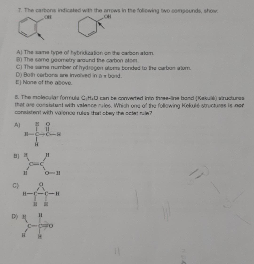 7. The carbons indicated with the arrows in the following two compounds, show.
OR
OH
A) The same type of hybridization on the carbon atom.
B) The same geometry around the carbon atom.
C) The same number of hydrogen atoms bonded to the carbon atom.
D) Both carbons are involved in a bond.
E) None of the above.
8. The molecular formula C₂H4O can be converted into three-line bond (Kekulé) structures
that are consistent with valence rules. Which one of the following Kekulé structures is not
consistent with valence rules that obey the octet rule?
A)
HO
|||
HIC-CTH
B) H
C)
/
H
D) H
T
1
H
H
H
H-C-C-H
II
HH
H
CU1O
H
0-H
O
AN