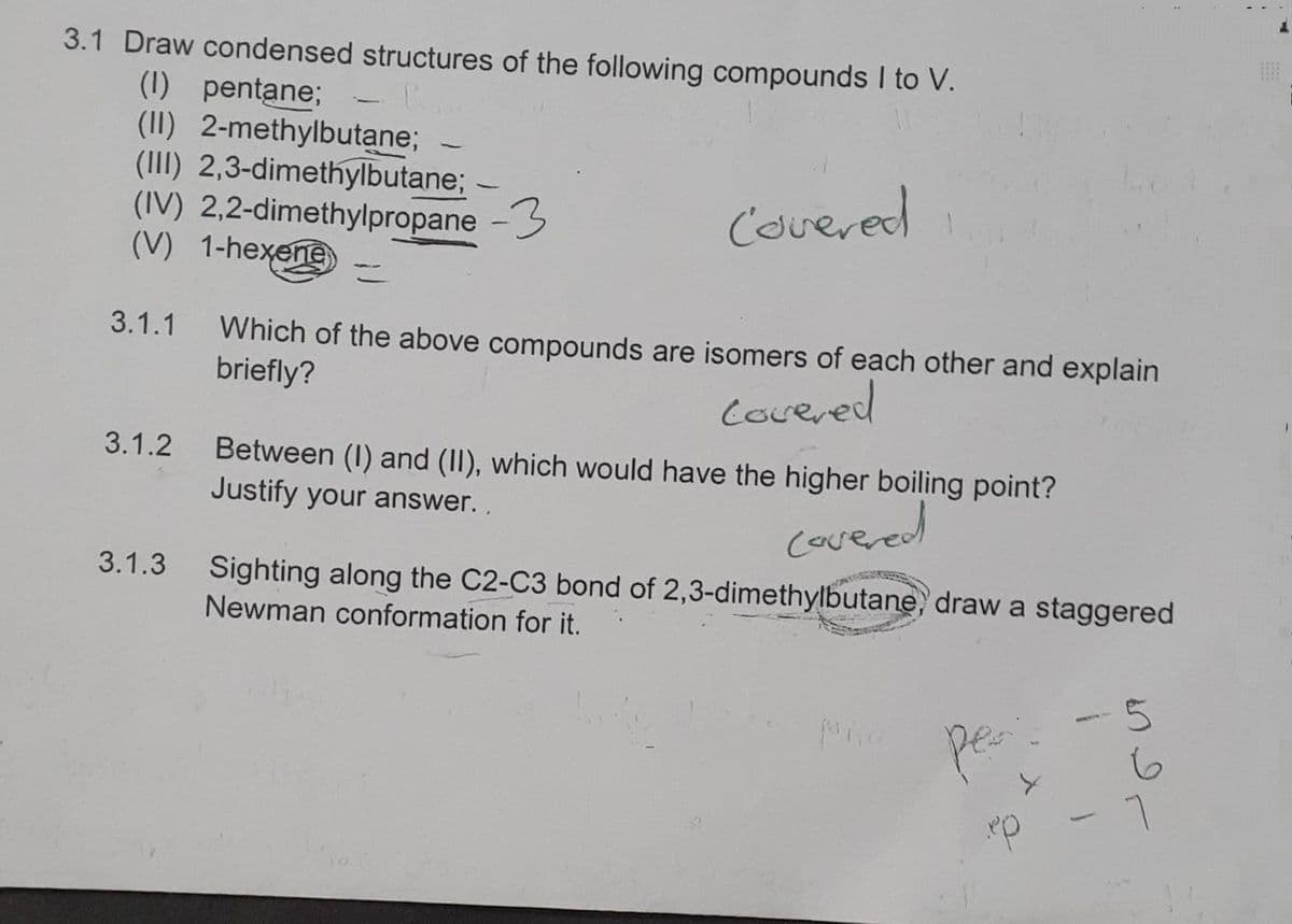 3.1 Draw condensed structures of the following compounds I to V.
(1) pentane;
(II) 2-methylbutane;
(III) 2,3-dimethylbutane; -
(IV) 2,2-dimethylpropane -3
(V) 1-hexene
Covered i
3.1.1 Which of the above compounds are isomers of each other and explain
briefly?
covered
3.1.2 Between (1) and (II), which would have the higher boiling point?
Justify your answer..
covered
3.1.3 Sighting along the C2-C3 bond of 2,3-dimethylbutane, draw a staggered
Newman conformation for it.
per
ep
5
i