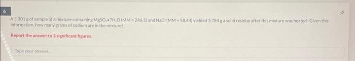 6
A5.301 g of sample of a mixture containing MgSO, 7H,O (MM-246.5) and NaCI (MM-58.44) yielded 3.784 g a solid residue after this mixture was heated. Given this
information, how many grams of sodium are in the mixture?
Report the answer to 3 significant figures.
Type your answer...