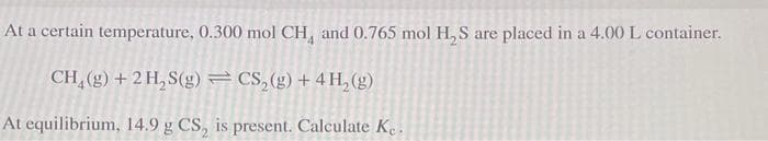 At a certain temperature, 0.300 mol CH and 0.765 mol H₂S are placed in a 4.00 L container.
CH₂(g) + 2 H₂S(g) = CS₂(g) + 4H₂(g)
At equilibrium, 14.9 g CS, is present. Calculate Ke.