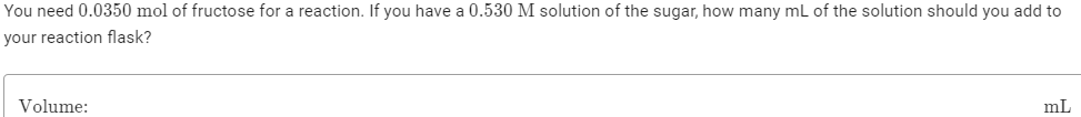 You need 0.0350 mol of fructose for a reaction. If you have a 0.530 M solution of the sugar, how many mL of the solution should you add to
your reaction flask?
Volume:
mL