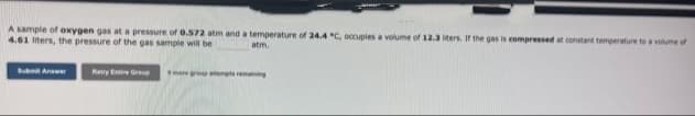 A sample of oxygen gas at a pressure of 0.572 atm and a temperature of 24.4 °C, occupies a volume of 12.3 liters. If the gas is compressed at constant temperature to a volume of
4.61 liters, the pressure of the gas sample will be t
atm.
Submit Answer