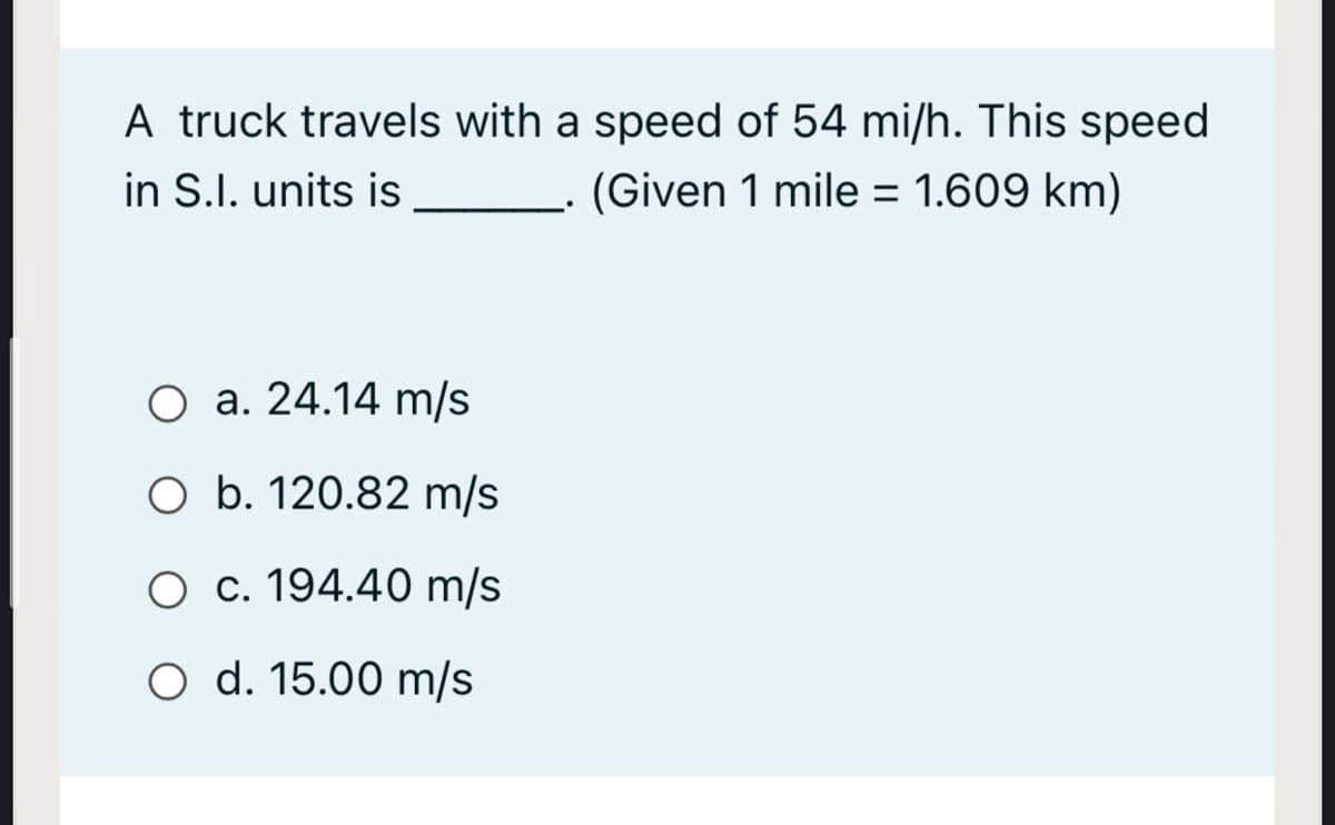 A truck travels with a speed of 54 mi/h. This speed
in S.I. units is
(Given 1 mile = 1.609 km)
O a. 24.14 m/s
O b. 120.82 m/s
O c. 194.40 m/s
O d. 15.00 m/s
