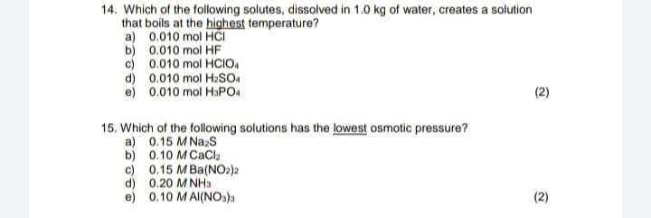 14. Which of the following solutes, dissolved in 1.0 kg of water, creates a solution
that boils at the highest temperature?
a) 0.010 mol HCI
b) 0.010 mol HF
c) 0.010 mol HCIO.
d) 0.010 mol H2SO4
e) 0.010 mol HaPO4
(2)
15. Which of the following solutions has the lowest osmotic pressure?
a) 0.15 M NazS
b) 0.10 M CaCla
c) 0.15 M Ba(NO2)2
d) 0.20 M NHs
e) 0.10 MAI(NOs)a
(2)
