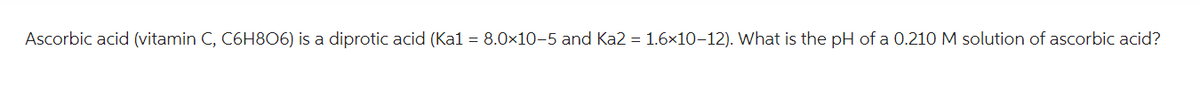 Ascorbic acid (vitamin C, C6H806) is a diprotic acid (Ka1 = 8.0x10-5 and Ka2 = 1.6×10-12). What is the pH of a 0.210 M solution of ascorbic acid?