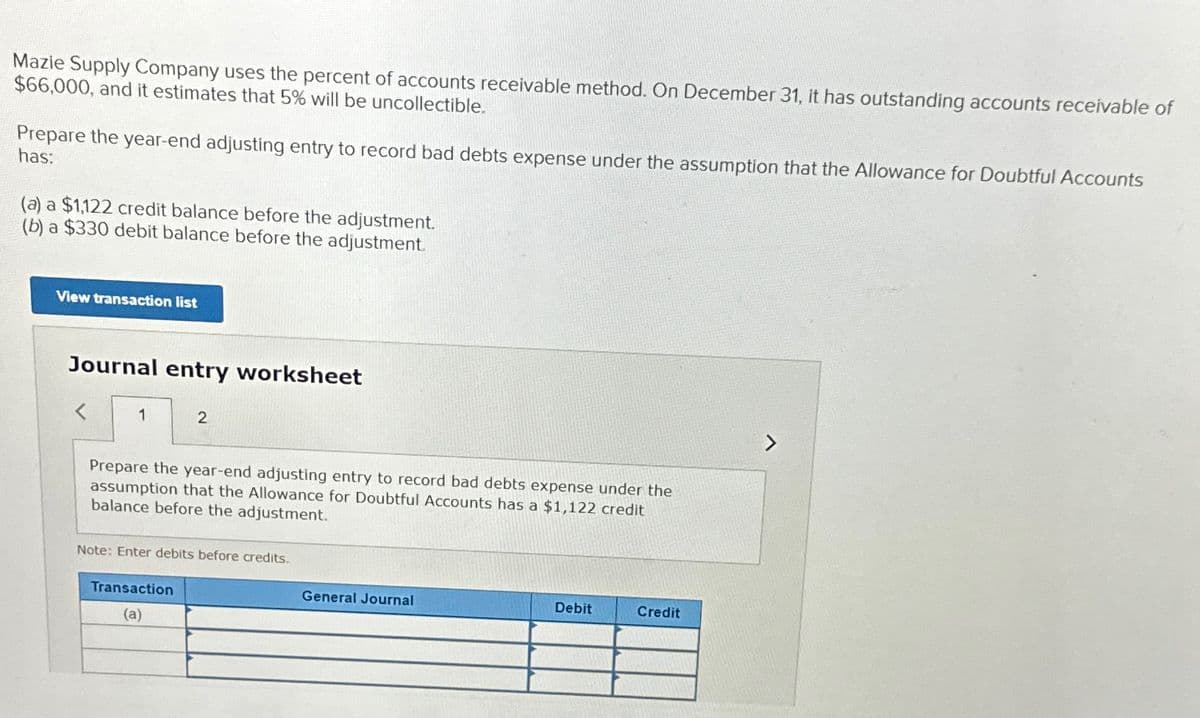 Mazie Supply Company uses the percent of accounts receivable method. On December 31, it has outstanding accounts receivable of
$66,000, and it estimates that 5% will be uncollectible.
Prepare the year-end adjusting entry to record bad debts expense under the assumption that the Allowance for Doubtful Accounts
has:
(a) a $1,122 credit balance before the adjustment.
(b) a $330 debit balance before the adjustment.
View transaction list
Journal entry worksheet
1
2
Prepare the year-end adjusting entry to record bad debts expense under the
assumption that the Allowance for Doubtful Accounts has a $1,122 credit
balance before the adjustment.
Note: Enter debits before credits.
Transaction
(a)
General Journal
Debit
Credit