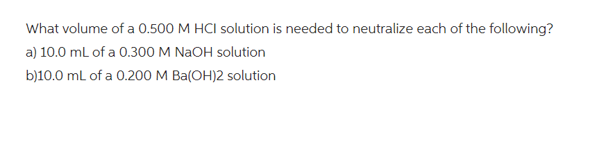 What volume of a 0.500 M HCI solution is needed to neutralize each of the following?
a) 10.0 mL of a 0.300 M NaOH solution
b)10.0 mL of a 0.200 M Ba(OH)2 solution