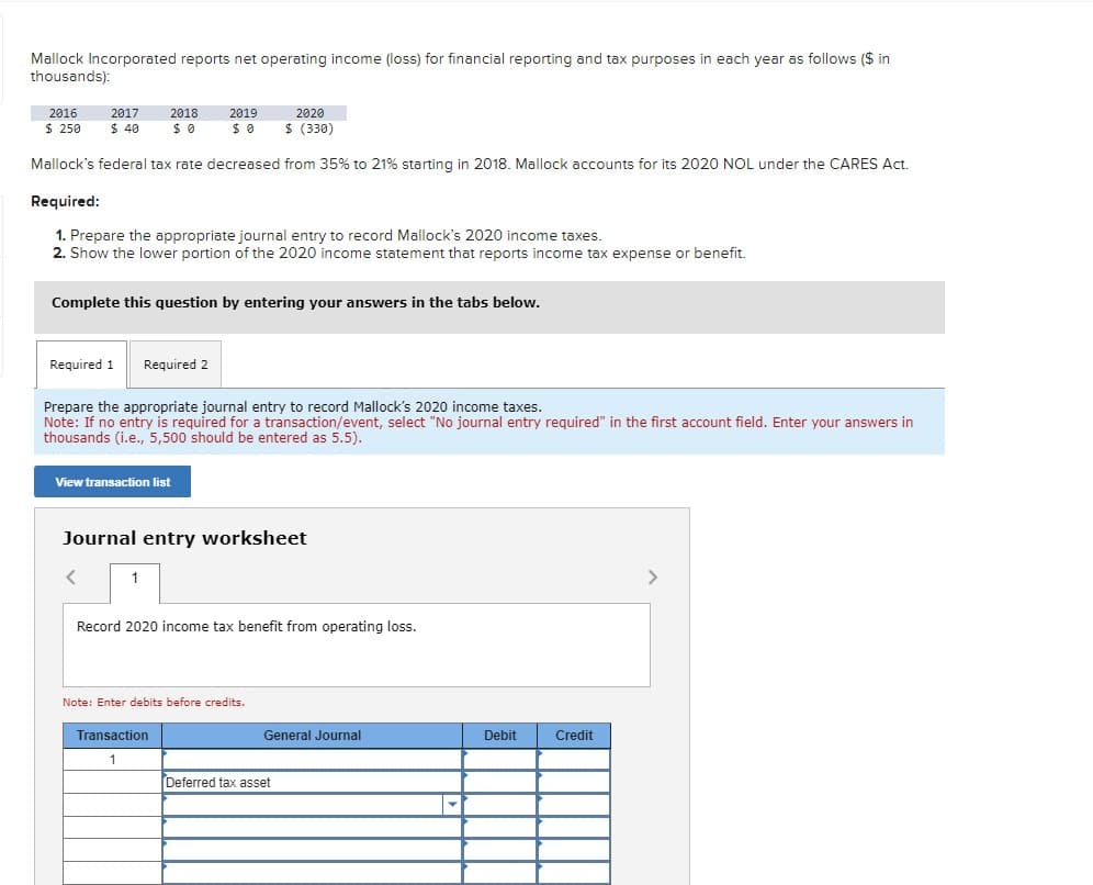 Mallock Incorporated reports net operating income (loss) for financial reporting and tax purposes in each year as follows ($ in
thousands):
2016
2017
$ 250 $ 40
2018
$ 0
2019
$ 0
2020
$ (330)
Mallock's federal tax rate decreased from 35% to 21% starting in 2018. Mallock accounts for its 2020 NOL under the CARES Act.
Required:
1. Prepare the appropriate journal entry to record Mallock's 2020 income taxes.
2. Show the lower portion of the 2020 income statement that reports income tax expense or benefit.
Complete this question by entering your answers in the tabs below.
Required 1 Required 2
Prepare the appropriate journal entry to record Mallock's 2020 income taxes.
Note: If no entry is required for a transaction/event, select "No journal entry required" in the first account field. Enter your answers in
thousands (i.e., 5,500 should be entered as 5.5).
View transaction list
Journal entry worksheet
1
Record 2020 income tax benefit from operating loss.
Note: Enter debits before credits.
Transaction
General Journal
Debit
Credit
1
Deferred tax asset
>