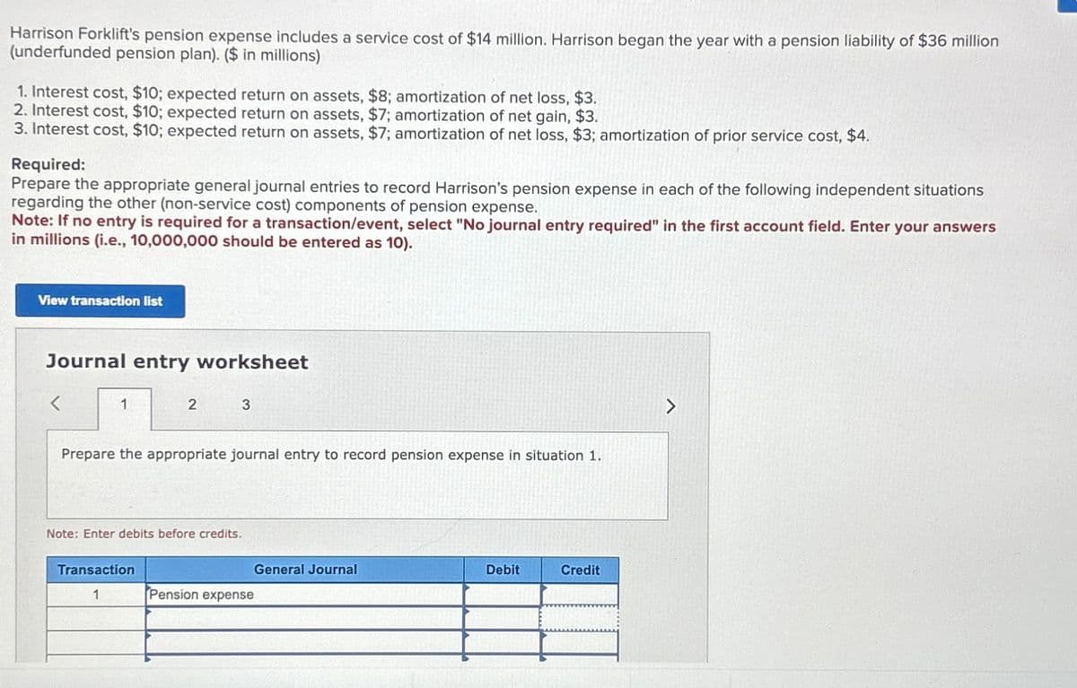 Harrison Forklift's pension expense includes a service cost of $14 million. Harrison began the year with a pension liability of $36 million
(underfunded pension plan). ($ in millions)
1. Interest cost, $10; expected return on assets, $8; amortization of net loss, $3.
2. Interest cost, $10; expected return on assets, $7; amortization of net gain, $3.
3. Interest cost, $10; expected return on assets, $7; amortization of net loss, $3; amortization of prior service cost, $4.
Required:
Prepare the appropriate general journal entries to record Harrison's pension expense in each of the following independent situations
regarding the other (non-service cost) components of pension expense.
Note: If no entry is required for a transaction/event, select "No journal entry required" in the first account field. Enter your answers
in millions (i.e., 10,000,000 should be entered as 10).
View transaction list
Journal entry worksheet
<
1
2
3
Prepare the appropriate journal entry to record pension expense in situation 1.
Note: Enter debits before credits.
Transaction
General Journal
Debit
Credit
1
Pension expense
>