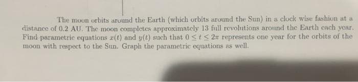 The moon orbits around the Earth (which orbits around the Sun) in a clock wise fashion at a
distance of 0.2 AU. The moon completes approximately 13 full revolntions around the Earth cach year.
Find parametric equations z(t) and y(t) such that 0<tS 2n represents one year for the orbits of the
moon with respect to the Sun. Graph the parametric equations as well.
