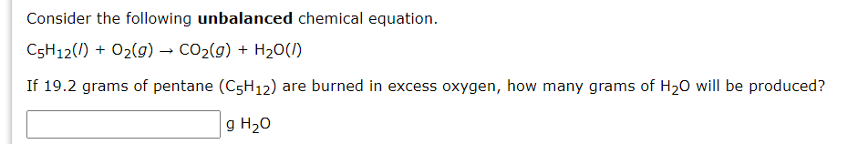 Consider the following unbalanced chemical equation.
C5H12(/) + 02(g) → CO2(g) + H20(1)
If 19.2 grams of pentane (C5H12) are burned in excess oxygen, how many grams of H20 will be produced?
g H20
