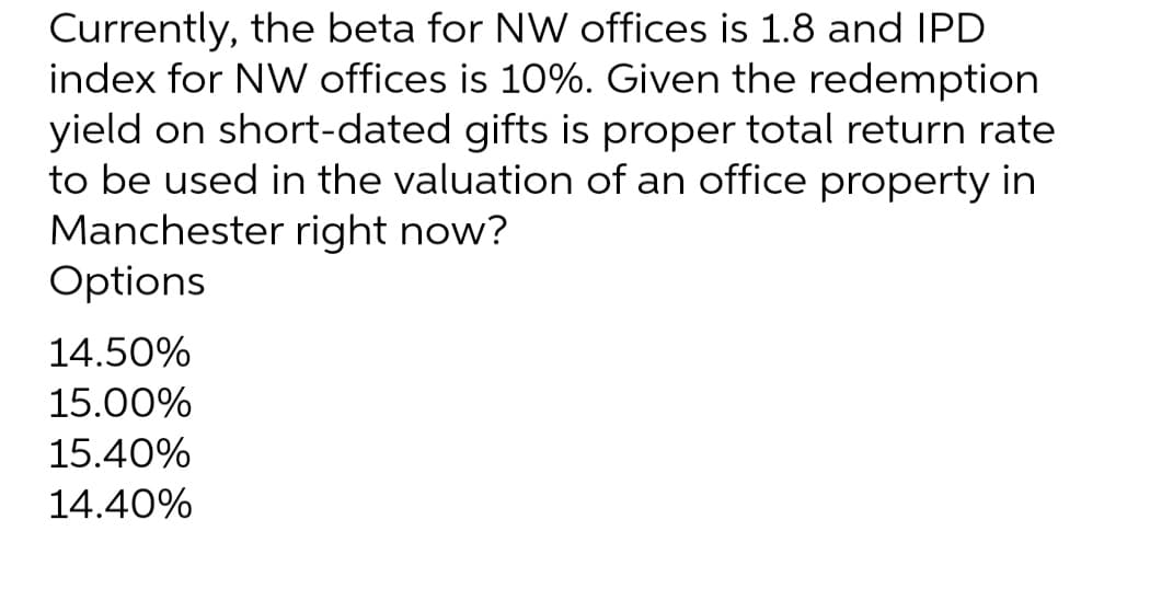 Currently, the beta for NW offices is 1.8 and IPD
index for NW offices is 10%. Given the redemption
yield on short-dated gifts is proper total return rate
to be used in the valuation of an office property in
Manchester right now?
Options
14.50%
15.00%
15.40%
14.40%
