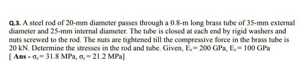 Q.3. A steel rod of 20-mm diameter passes through a 0.8-m long brass tube of 35-mm external
diameter and 25-mm internal diameter. The tube is closed at each end by rigid washers and
nuts screwed to the rod. The nuts are tightened till the compressive force in the brass tube is
20 kN. Determine the stresses in the rod and tube. Given, Es= 200 GPa, Ee= 100 GPa
[.
[ Ans - o, = 31.8 MPa, o.= 21.2 MPa]
