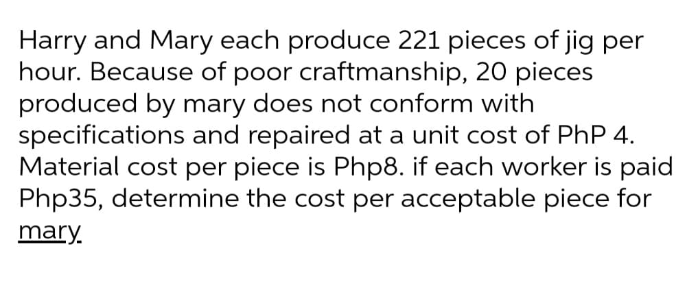 Harry and Mary each produce 221 pieces of jig per
hour. Because of poor craftmanship, 20 pieces
produced by mary does not conform with
specifications and repaired at a unit cost of PhP 4.
Material cost per piece is Php8. if each worker is paid
Php35, determine the cost per acceptable piece for
mary.
