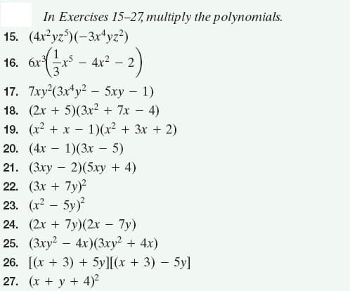 In Exercises 15-27, multiply the polynomials.
15. (4x yz)(-3x+yz?)
16. a( - 4r* - 2)
17. 7xy (3x*y? - 5xy – 1)
18. (2x + 5)(3x² + 7x – 4)
19. (x2 + x – 1)(x² + 3x + 2)
20. (4х — 1)(3х — 5)
21. (Зху — 2)(5ху + 4)
22. (3x + 7y)?
23. (x2 – 5y)
24. (2х + 7y)(2х — 7у)
25. (Зху? — 4х)(Зху? + 4х)
26. [(x + 3) + 5y][(x + 3) – 5y]
27. (x + y + 4)?
