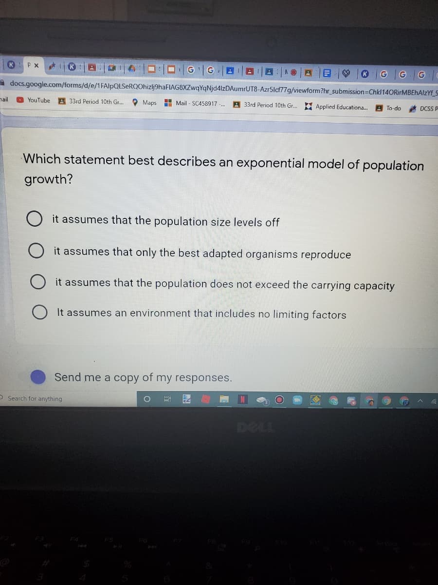 K
P X
G
G
G
A docs.google.com/forms/d/e/1FAlpQLSeRQOhizlj9haFIAG8XZwqYqNjd4lzDAumrUT8-Azr5lcf77g/viewform?hr_submission=DChkl14ORirMBEhAlzYf_S
nail
A 33rd Period 10th Gr...
YouTube
O Maps
H Mail - SC458917 -
A 33rd Period 10th Gr.. Applied Educationa.
A To-do
DCSS P
Which statement best describes an exponential model of population
growth?
it assumes that the population size levels off
it assumes that only the best adapted organisms reproduce
it assumes that the population does not exceed the carrying capacity
It assumes an environment that includes no limiting factors
Send me a copy of my responses.
O Search for anything
DELL
