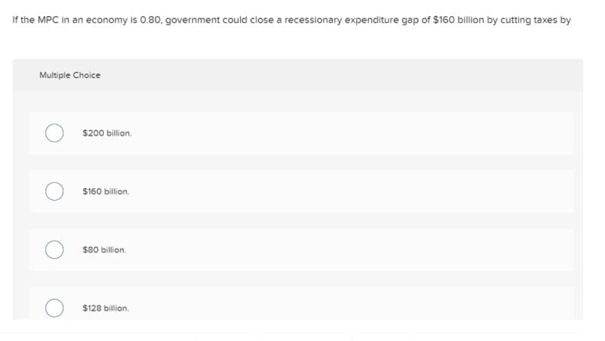 If the MPC in an economy is 0.80, government could close a recessionary expenditure gap of $160 billion by cutting taxes by
Multiple Choice
$200 billion.
$160 billion.
$80 billion.
$128 billion,
