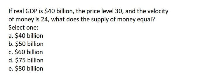 If real GDP is $40 billion, the price level 30, and the velocity
of money is 24, what does the supply of money equal?
Select one:
a. $40 billion
b. $50 billion
c. $60 billion
d. $75 billion
e. $80 billion
