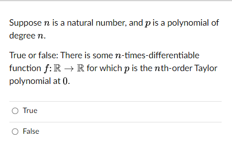 Suppose n is a natural number, and p is a polynomial of
degree n.
True or false: There is some n-times-differentiable
function f: R → R for which p is the nth-order Taylor
polynomial at 0.
O True
O False