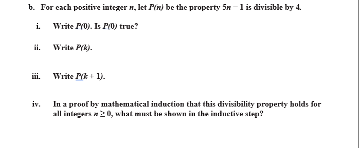 b. For each positive integer n, let P(n) be the property 5n -l is divisible by 4.
i.
Write P0). Is P(0) true?
ii. Write P(k).
iii. Write P(k + 1).
iv. In a proof by mathematical induction that this divisibility property holds for
all integers n20, what must be shown in the inductive step?
