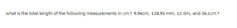 what is the total length of the following measurements in cm? 9.96cm, 128.95 mm, 12 dm, and 36.1cm?