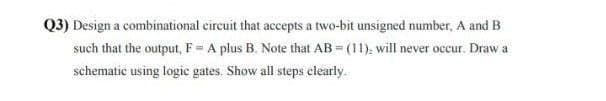 Q3) Design a combinational circuit that accepts a two-bit unsigned number, A and B
such that the output, F = A plus B. Note that AB=(11), will never occur. Draw a
schematic using logic gates. Show all steps clearly.