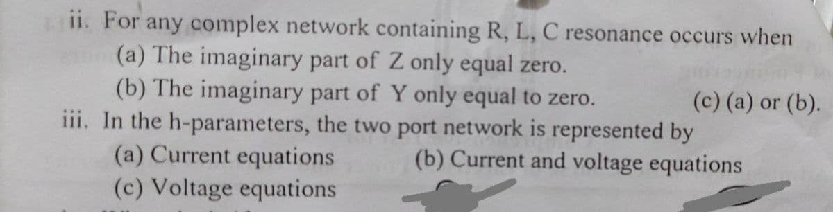 ii. For any complex network containing R, L, C resonance occurs when
(a) The imaginary part of Z only equal zero.
(b) The imaginary part of Y only equal to zero.
iii. In the h-parameters, the two port network is represented by
(a) Current equations
(c) Voltage equations
(c) (a) or (b).
(b) Current and voltage equations
