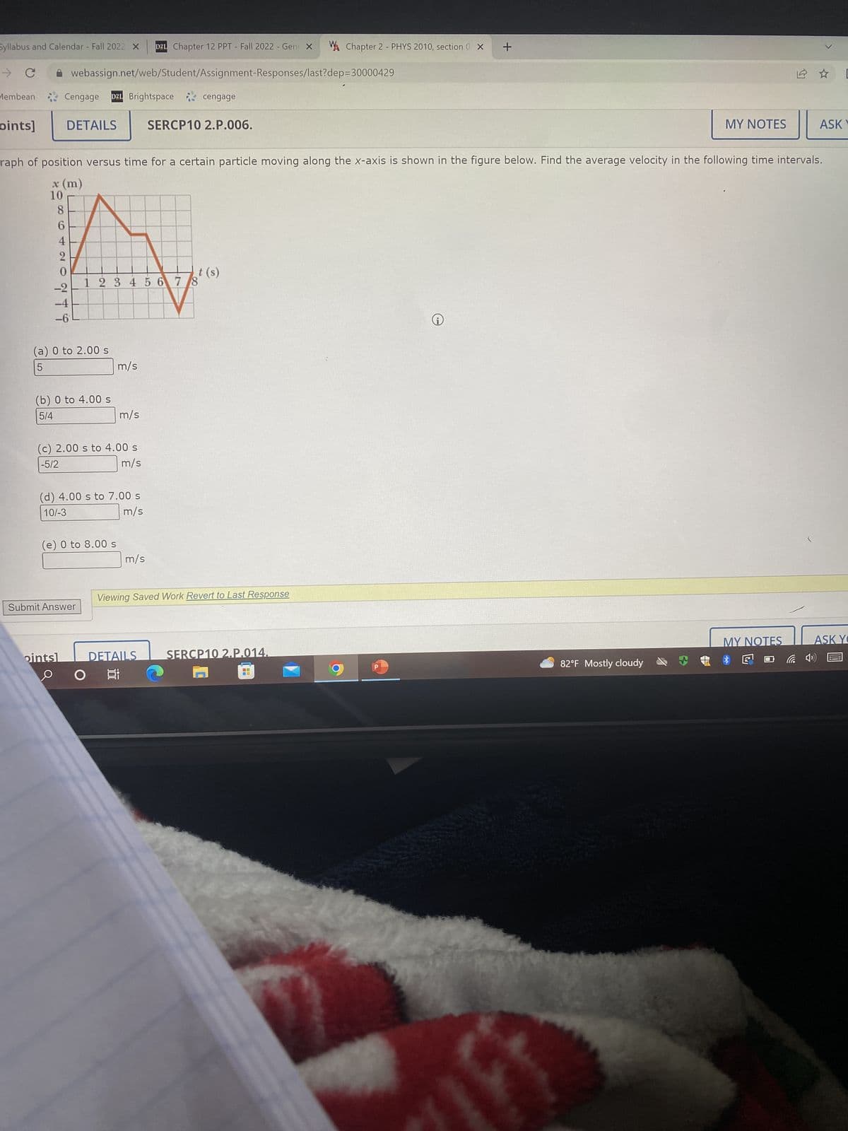 Syllabus and Calendar - Fall 2022 X D21 Chapter 12 PPT - Fall 2022 - Gene X WA Chapter 2 - PHYS 2010, section 0 X
- с
webassign.net/web/Student/Assignment-Responses/last?dep=30000429
Membean
oints] DETAILS
Cengage D2L Brightspace
86420
0246
t (s)
1 2 3 4 5 6 7 8
-2
-4
(a) 0 to 2.00 s
5
raph of position versus time for a certain particle moving along the x-axis is shown in the figure below. Find the average velocity in the following time intervals.
x (m)
10
(b) 0 to 4.00 s
5/4
(c) 2.00 s to 4.00 s
-5/2
m/s
(e) 0 to 8.00 s
(d) 4.00 s to 7.00 s
10/-3
m/s
Submit Answer
pintsl
m/s
m/s
O
cengage
m/s
SERCP10 2.P.006.
DETAILS
Viewing Saved Work Revert to Last Response
SERCP10 2.P.014.
P
+
i
MY NOTES
82°F Mostly cloudy
12 ☆
MY NOTES
L
ASKY
ASK YO