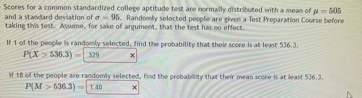 Scores for a common standardized college aptitude test are normally distributed with a mean of μ = 505
and a standard deviation of a = 95. Randomly selected people are given a Test Preparation Course before
taking this test. Assume, for sake of argument, that the test has no effect.
If 1 of the people is randomly selected, find the probability that their score is at least 536.3.
P(X> 536.3) 329
If 18 of the people are randomly selected, find the probability that their mean score is at least 536.3.
P(M
536.3) -