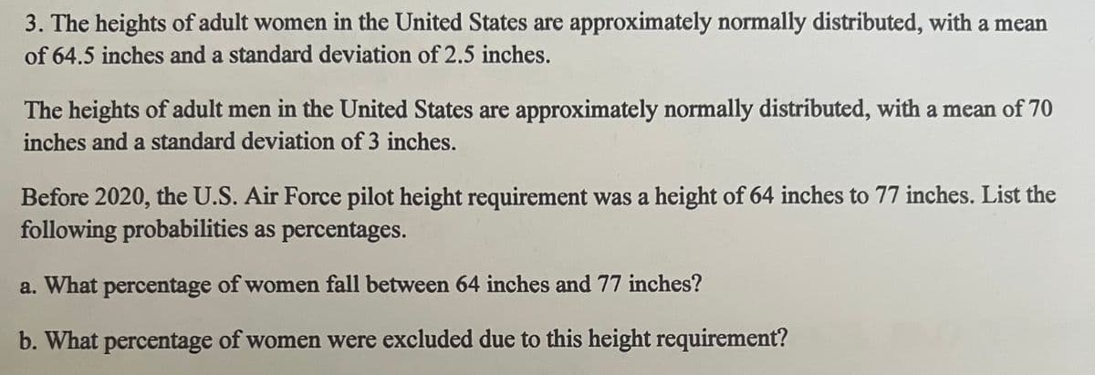 3. The heights of adult women in the United States are approximately normally distributed, with a mean
of 64.5 inches and a standard deviation of 2.5 inches.
The heights of adult men in the United States are approximately normally distributed, with a mean of 70
inches and a standard deviation of 3 inches.
Before 2020, the U.S. Air Force pilot height requirement was a height of 64 inches to 77 inches. List the
following probabilities as percentages.
a. What percentage of women fall between 64 inches and 77 inches?
b. What percentage of women were excluded due to this height requirement?